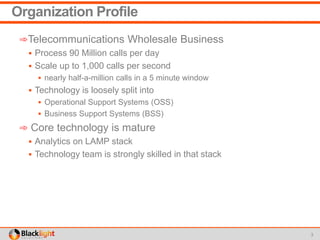 Organization Profile
➾Telecommunications Wholesale Business
 Process 90 Million calls per day
 Scale up to 1,000 calls per second
 nearly half-a-million calls in a 5 minute window
 Technology is loosely split into
 Operational Support Systems (OSS)
 Business Support Systems (BSS)
➾ Core technology is mature
 Analytics on LAMP stack
 Technology team is strongly skilled in that stack
3
 
