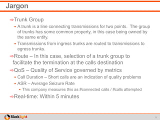 Jargon
➾Trunk Group
 A trunk is a line connecting transmissions for two points. The group
of trunks has some common property, in this case being owned by
the same entity.
 Transmissions from ingress trunks are routed to transmissions to
egress trunks.
➾Route – In this case, selection of a trunk group to
facilitate the termination at the calls destination
➾QoS – Quality of Service governed by metrics
 Call Duration – Short calls are an indication of quality problems
 ASR – Average Seizure Rate
 This company measures this as #connected calls / #calls attempted
➾Real-time: Within 5 minutes
5
 