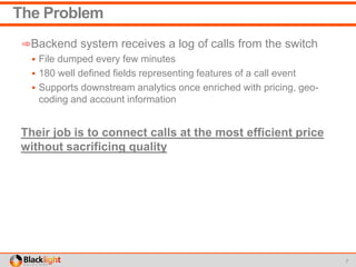 The Problem
➾Backend system receives a log of calls from the switch
 File dumped every few minutes
 180 well defined fields representing features of a call event
 Supports downstream analytics once enriched with pricing, geo-
coding and account information
Their job is to connect calls at the most efficient price
without sacrificing quality
7
 