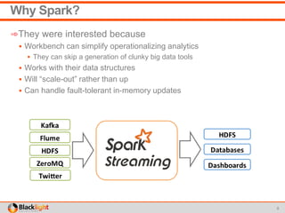Why Spark?
➾They were interested because
 Workbench can simplify operationalizing analytics
 They can skip a generation of clunky big data tools
 Works with their data structures
 Will “scale-out” rather than up
 Can handle fault-tolerant in-memory updates
8
 