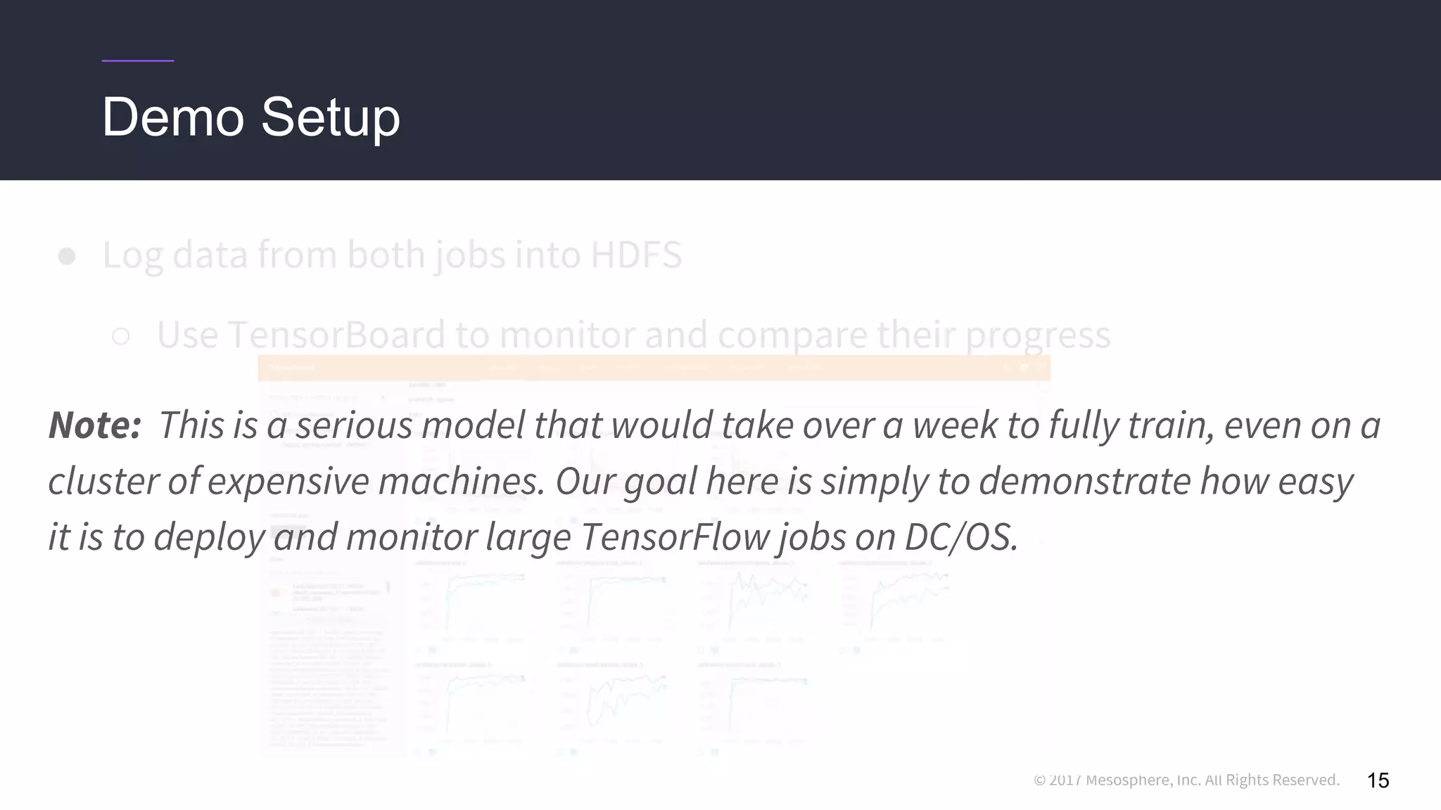 © 2017 Mesosphere, Inc. All Rights Reserved.
● Log data from both jobs into HDFS
○ Use TensorBoard to monitor and compare their progress
15
Demo Setup
Note: This is a serious model that would take over a week to fully train, even on a
cluster of expensive machines. Our goal here is simply to demonstrate how easy
it is to deploy and monitor large TensorFlow jobs on DC/OS.
 