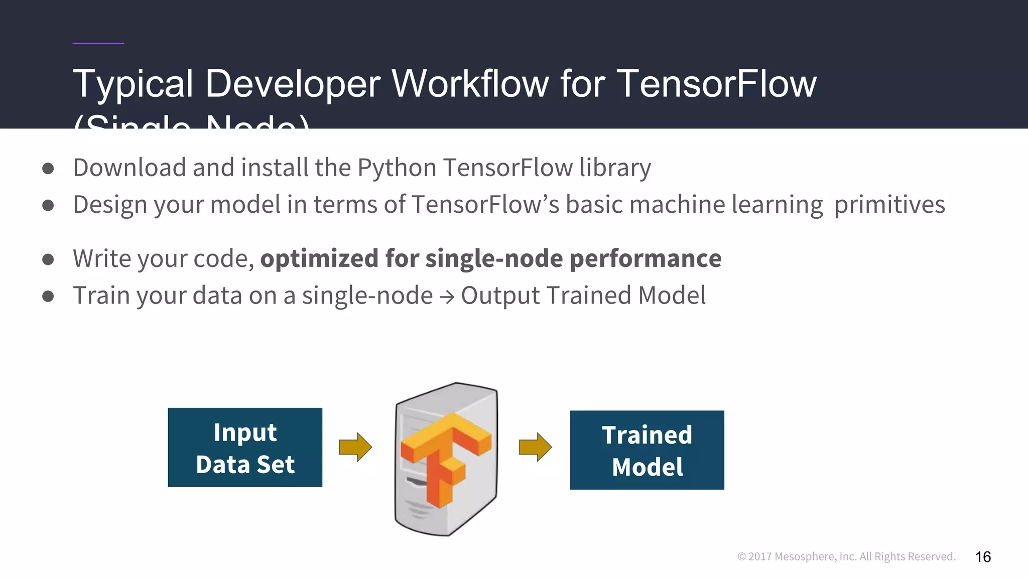 © 2017 Mesosphere, Inc. All Rights Reserved.
Trained
Model
Typical Developer Workflow for TensorFlow
(Single-Node)
● Download and install the Python TensorFlow library
● Design your model in terms of TensorFlow’s basic machine learning primitives
● Write your code, optimized for single-node performance
● Train your data on a single-node → Output Trained Model
16
Input
Data Set
 
