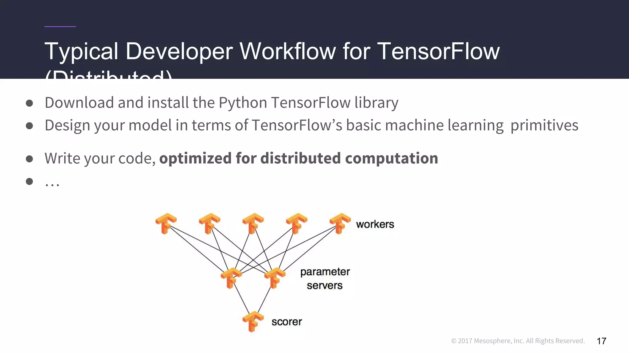 © 2017 Mesosphere, Inc. All Rights Reserved.
Typical Developer Workflow for TensorFlow
(Distributed)
● Download and install the Python TensorFlow library
● Design your model in terms of TensorFlow’s basic machine learning primitives
● Write your code, optimized for distributed computation
● …
17
 