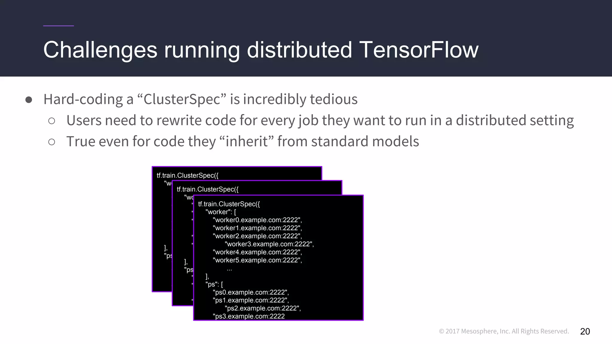 © 2017 Mesosphere, Inc. All Rights Reserved.
Challenges running distributed TensorFlow
20
● Hard-coding a “ClusterSpec” is incredibly tedious
○ Users need to rewrite code for every job they want to run in a distributed setting
○ True even for code they “inherit” from standard models
tf.train.ClusterSpec({
"worker": [
"worker0.example.com:2222",
"worker1.example.com:2222",
"worker2.example.com:2222",
"worker3.example.com:2222",
"worker4.example.com:2222",
"worker5.example.com:2222",
...
],
"ps": [
"ps0.example.com:2222",
"ps1.example.com:2222",
"ps2.example.com:2222",
"ps3.example.com:2222",
...
]})
tf.train.ClusterSpec({
"worker": [
"worker0.example.com:2222",
"worker1.example.com:2222",
"worker2.example.com:2222",
"worker3.example.com:2222",
"worker4.example.com:2222",
"worker5.example.com:2222",
...
],
"ps": [
"ps0.example.com:2222",
"ps1.example.com:2222",
"ps2.example.com:2222",
"ps3.example.com:2222",
...
]})
tf.train.ClusterSpec({
"worker": [
"worker0.example.com:2222",
"worker1.example.com:2222",
"worker2.example.com:2222",
"worker3.example.com:2222",
"worker4.example.com:2222",
"worker5.example.com:2222",
...
],
"ps": [
"ps0.example.com:2222",
"ps1.example.com:2222",
"ps2.example.com:2222",
"ps3.example.com:2222
 