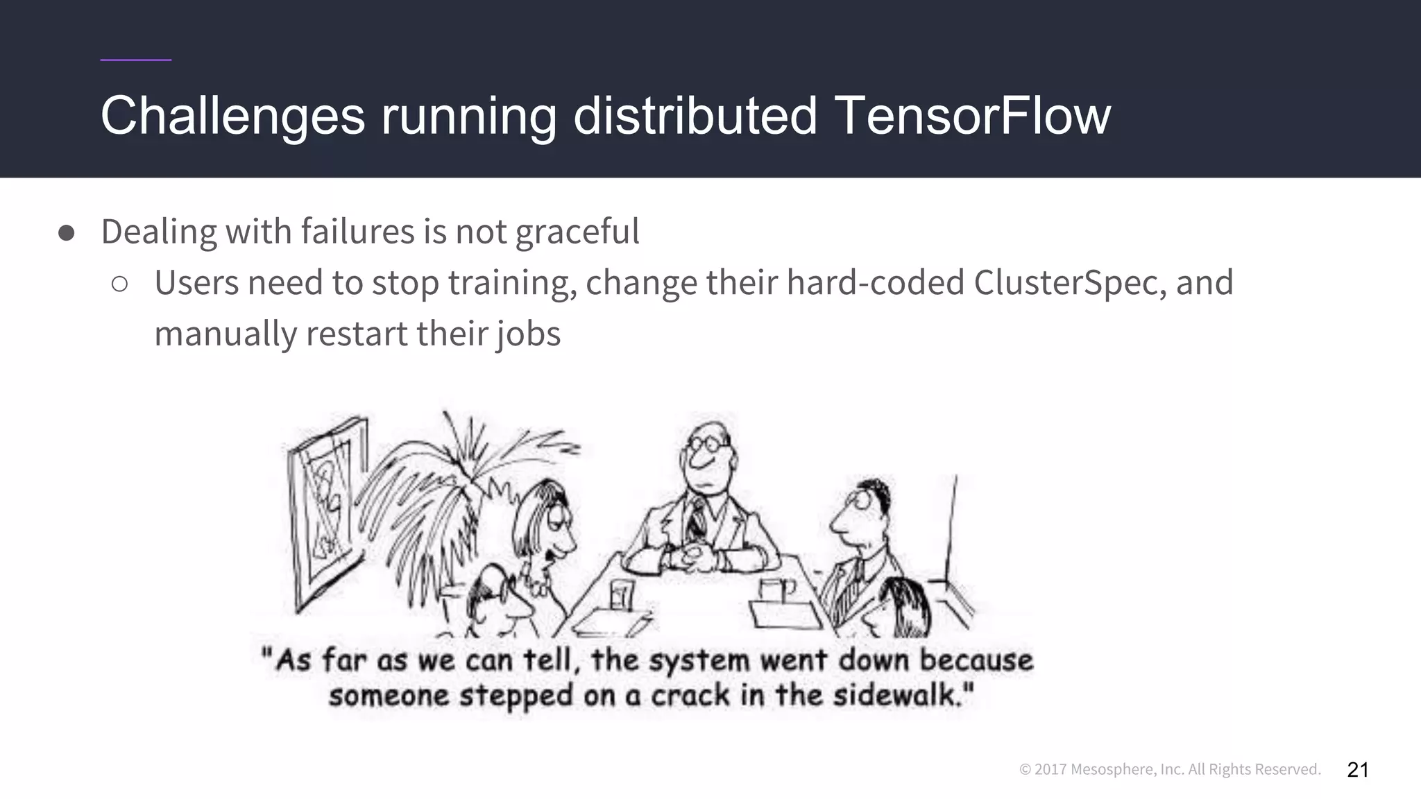 © 2017 Mesosphere, Inc. All Rights Reserved.
Challenges running distributed TensorFlow
21
● Dealing with failures is not graceful
○ Users need to stop training, change their hard-coded ClusterSpec, and
manually restart their jobs
 
