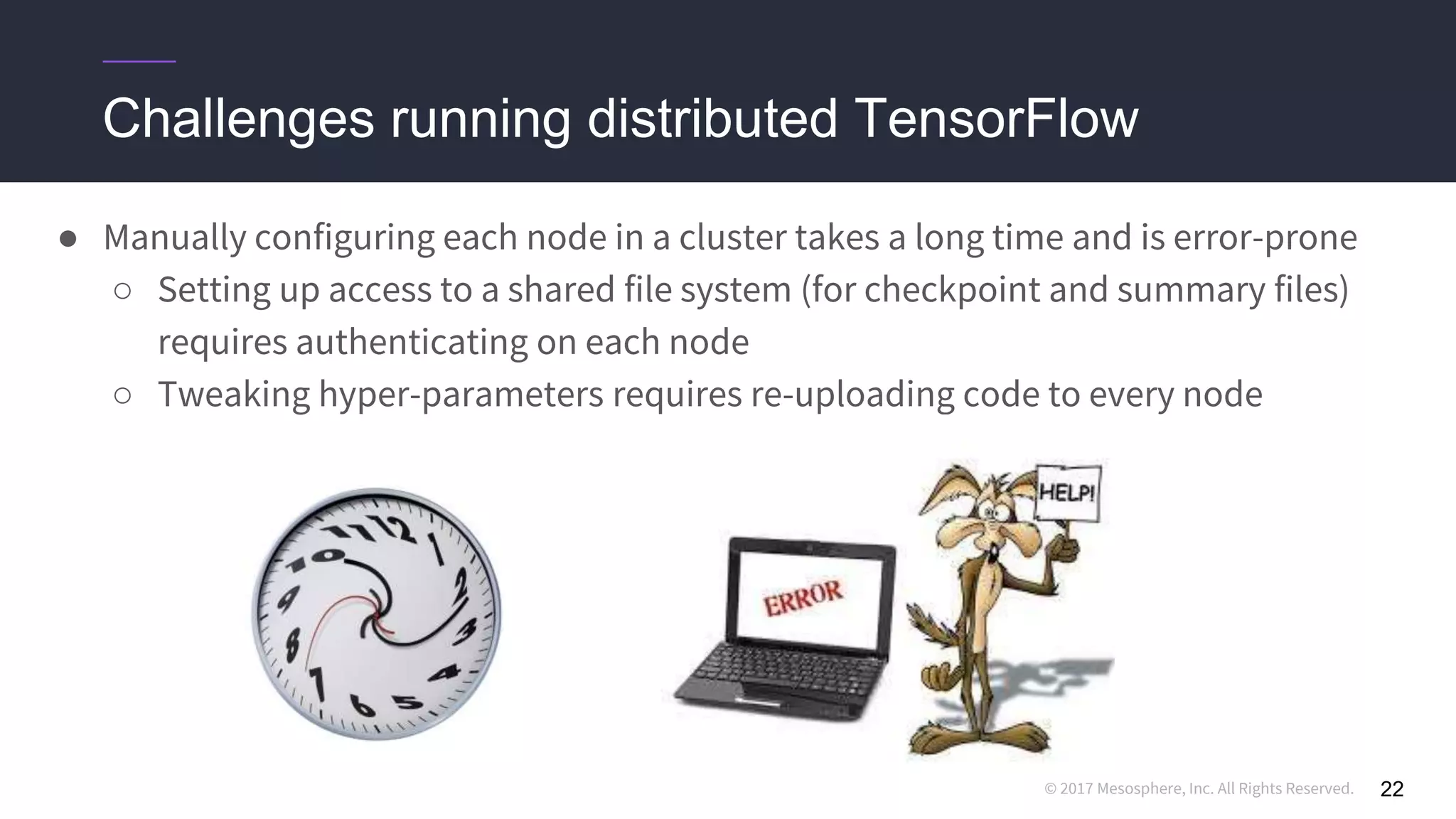 © 2017 Mesosphere, Inc. All Rights Reserved.
Challenges running distributed TensorFlow
● Manually configuring each node in a cluster takes a long time and is error-prone
○ Setting up access to a shared file system (for checkpoint and summary files)
requires authenticating on each node
○ Tweaking hyper-parameters requires re-uploading code to every node
22
 