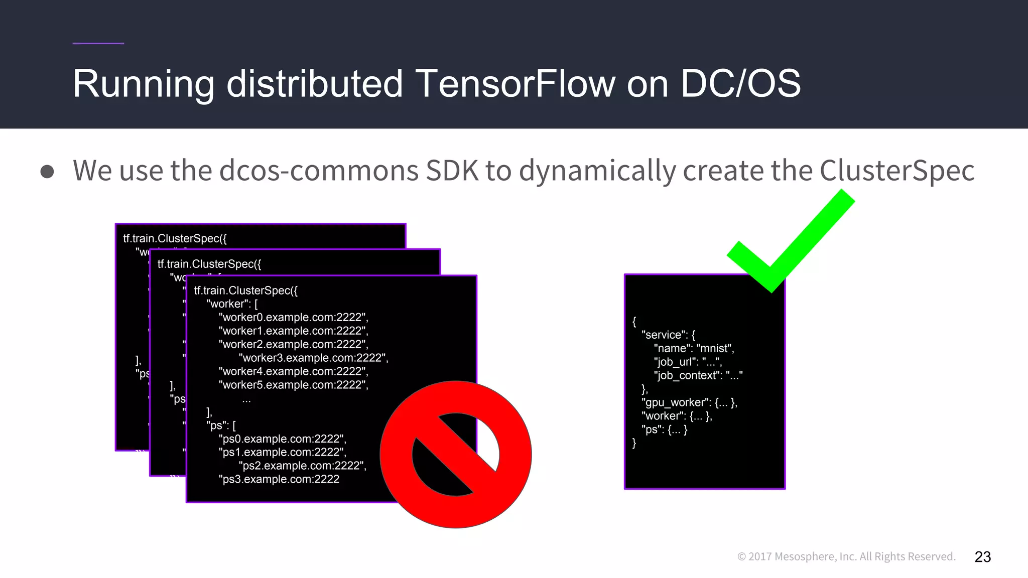 © 2017 Mesosphere, Inc. All Rights Reserved.
Running distributed TensorFlow on DC/OS
● We use the dcos-commons SDK to dynamically create the ClusterSpec
23
{
"service": {
"name": "mnist",
"job_url": "...",
"job_context": "..."
},
"gpu_worker": {... },
"worker": {... },
"ps": {... }
}
tf.train.ClusterSpec({
"worker": [
"worker0.example.com:2222",
"worker1.example.com:2222",
"worker2.example.com:2222",
"worker3.example.com:2222",
"worker4.example.com:2222",
"worker5.example.com:2222",
...
],
"ps": [
"ps0.example.com:2222",
"ps1.example.com:2222",
"ps2.example.com:2222",
"ps3.example.com:2222",
...
]})
tf.train.ClusterSpec({
"worker": [
"worker0.example.com:2222",
"worker1.example.com:2222",
"worker2.example.com:2222",
"worker3.example.com:2222",
"worker4.example.com:2222",
"worker5.example.com:2222",
...
],
"ps": [
"ps0.example.com:2222",
"ps1.example.com:2222",
"ps2.example.com:2222",
"ps3.example.com:2222",
...
]})
tf.train.ClusterSpec({
"worker": [
"worker0.example.com:2222",
"worker1.example.com:2222",
"worker2.example.com:2222",
"worker3.example.com:2222",
"worker4.example.com:2222",
"worker5.example.com:2222",
...
],
"ps": [
"ps0.example.com:2222",
"ps1.example.com:2222",
"ps2.example.com:2222",
"ps3.example.com:2222
 