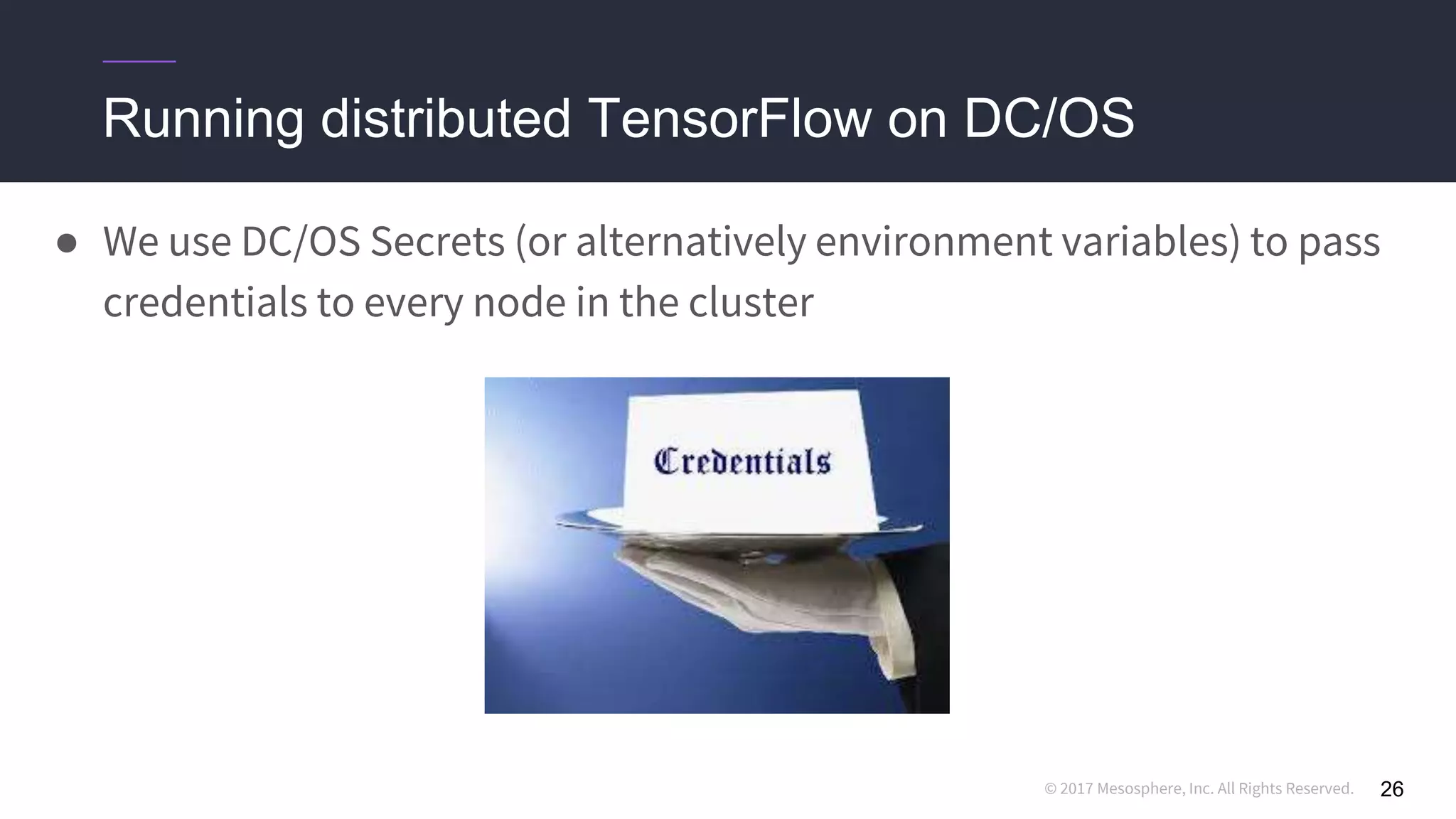 © 2017 Mesosphere, Inc. All Rights Reserved.
● We use DC/OS Secrets (or alternatively environment variables) to pass
credentials to every node in the cluster
Running distributed TensorFlow on DC/OS
26
 