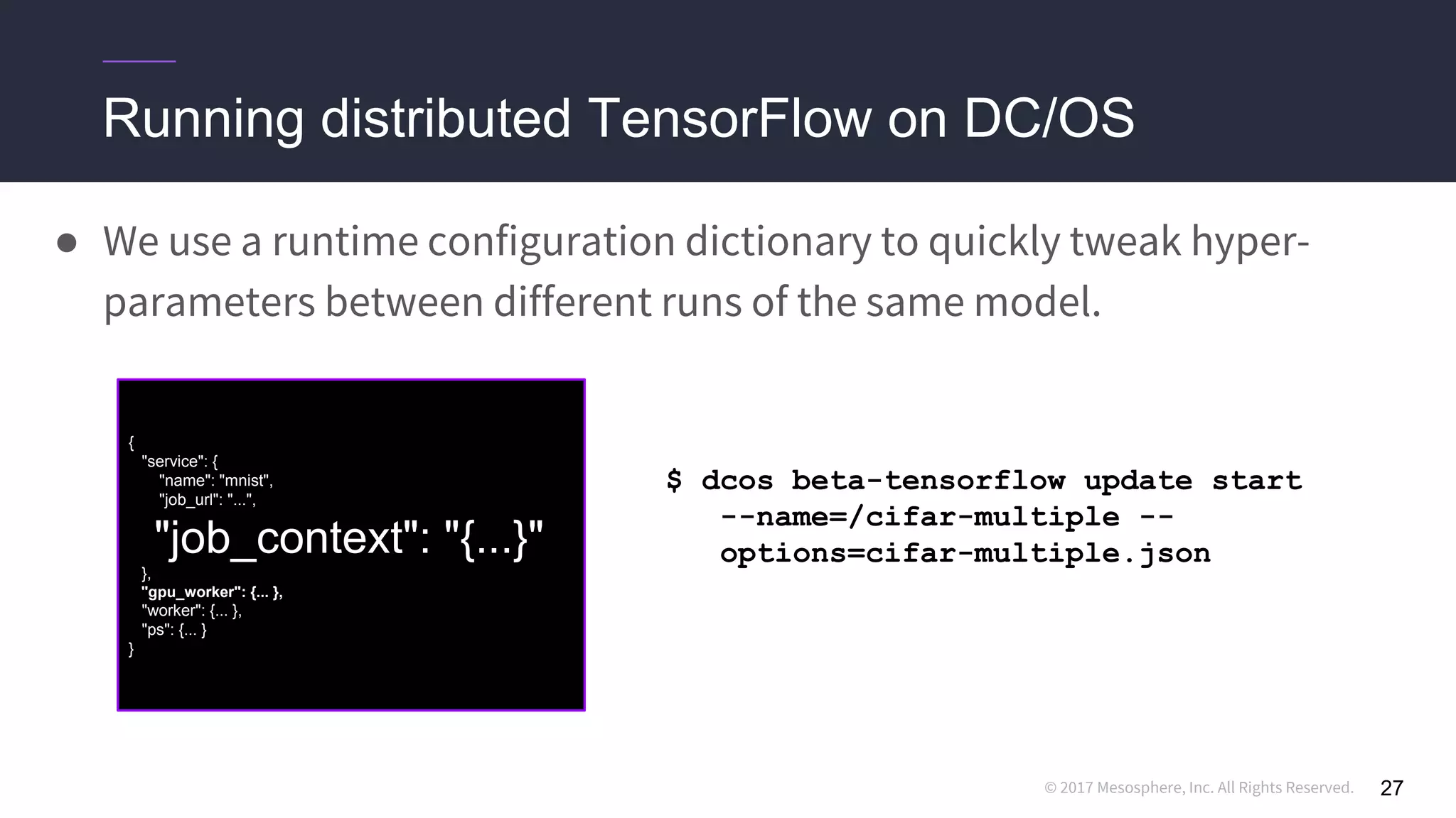 © 2017 Mesosphere, Inc. All Rights Reserved.
Running distributed TensorFlow on DC/OS
27
● We use a runtime configuration dictionary to quickly tweak hyper-
parameters between different runs of the same model.
{
"service": {
"name": "mnist",
"job_url": "...",
"job_context": "{...}"
},
"gpu_worker": {... },
"worker": {... },
"ps": {... }
}
$ dcos beta-tensorflow update start
--name=/cifar-multiple --
options=cifar-multiple.json
 