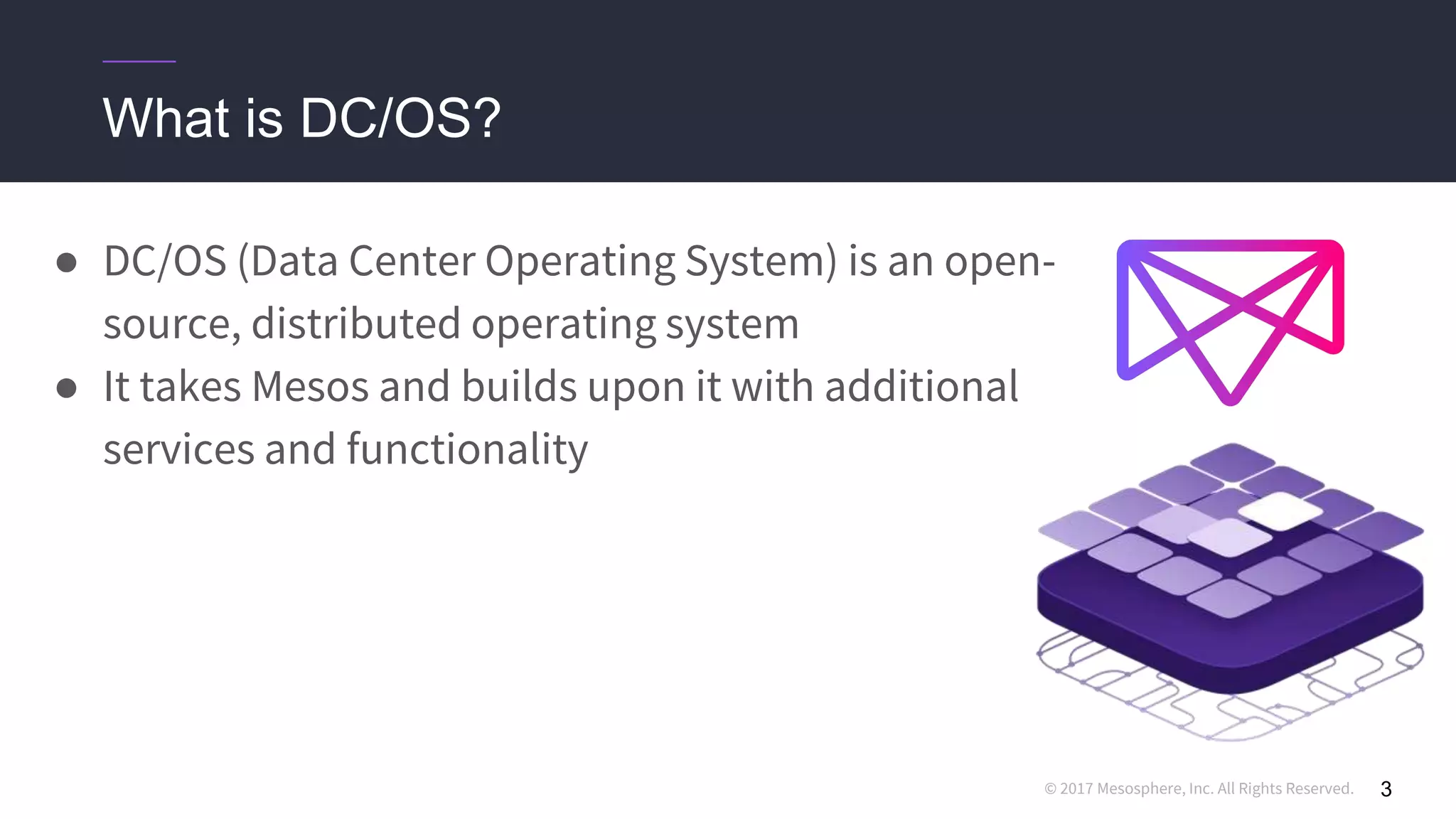 © 2017 Mesosphere, Inc. All Rights Reserved.
● DC/OS (Data Center Operating System) is an open-
source, distributed operating system
● It takes Mesos and builds upon it with additional
services and functionality
3
What is DC/OS?
 