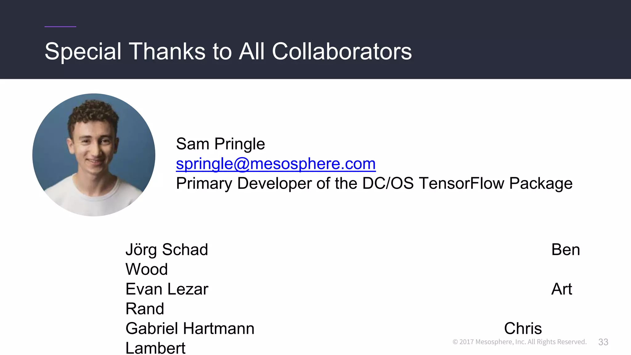 © 2017 Mesosphere, Inc. All Rights Reserved.
Special Thanks to All Collaborators
33
Sam Pringle
springle@mesosphere.com
Primary Developer of the DC/OS TensorFlow Package
Jörg Schad Ben
Wood
Evan Lezar Art
Rand
Gabriel Hartmann Chris
Lambert
 