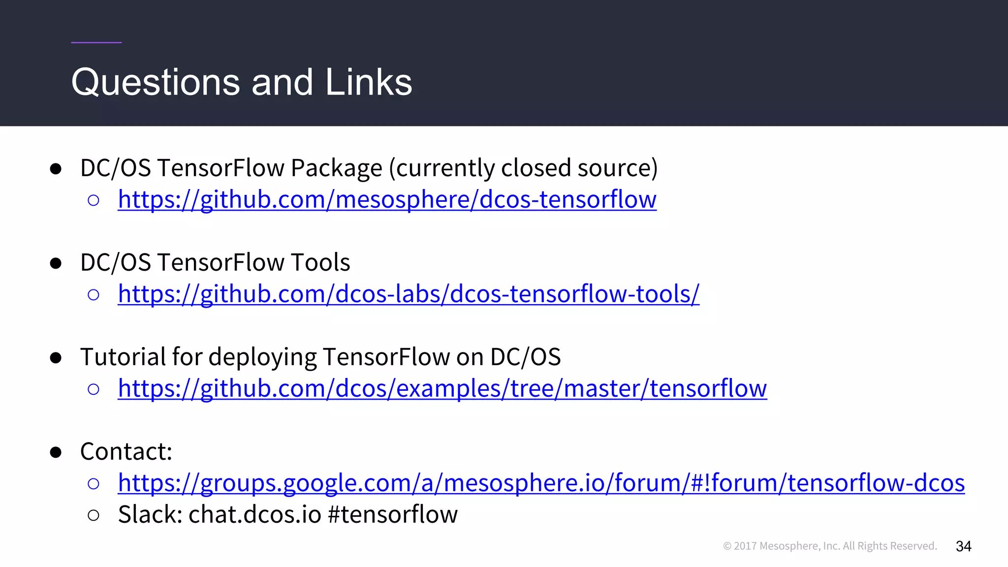 © 2017 Mesosphere, Inc. All Rights Reserved.
● DC/OS TensorFlow Package (currently closed source)
○ https://github.com/mesosphere/dcos-tensorflow
● DC/OS TensorFlow Tools
○ https://github.com/dcos-labs/dcos-tensorflow-tools/
● Tutorial for deploying TensorFlow on DC/OS
○ https://github.com/dcos/examples/tree/master/tensorflow
● Contact:
○ https://groups.google.com/a/mesosphere.io/forum/#!forum/tensorflow-dcos
○ Slack: chat.dcos.io #tensorflow
Questions and Links
34
 