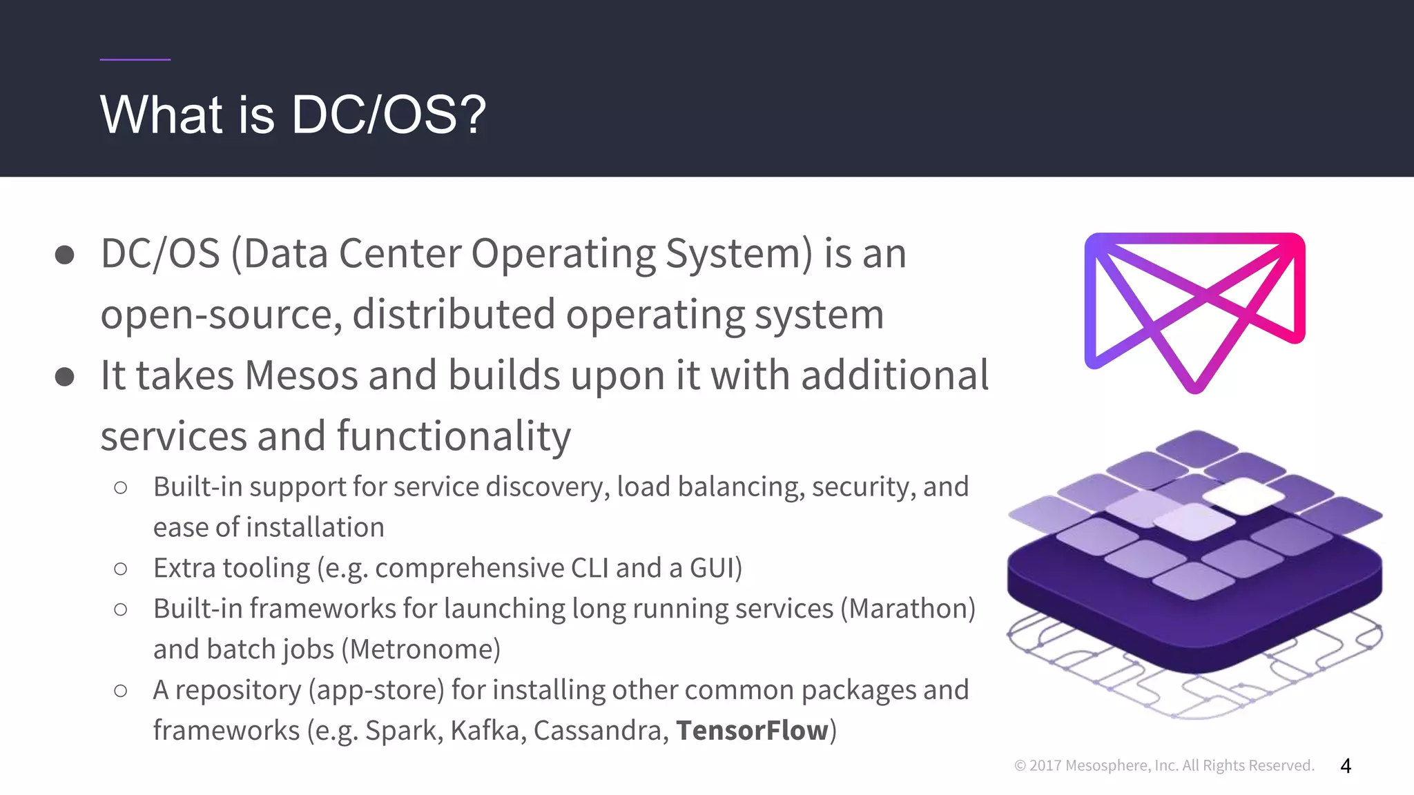 © 2017 Mesosphere, Inc. All Rights Reserved.
● DC/OS (Data Center Operating System) is an
open-source, distributed operating system
● It takes Mesos and builds upon it with additional
services and functionality
○ Built-in support for service discovery, load balancing, security, and
ease of installation
○ Extra tooling (e.g. comprehensive CLI and a GUI)
○ Built-in frameworks for launching long running services (Marathon)
and batch jobs (Metronome)
○ A repository (app-store) for installing other common packages and
frameworks (e.g. Spark, Kafka, Cassandra, TensorFlow)
4
What is DC/OS?
 