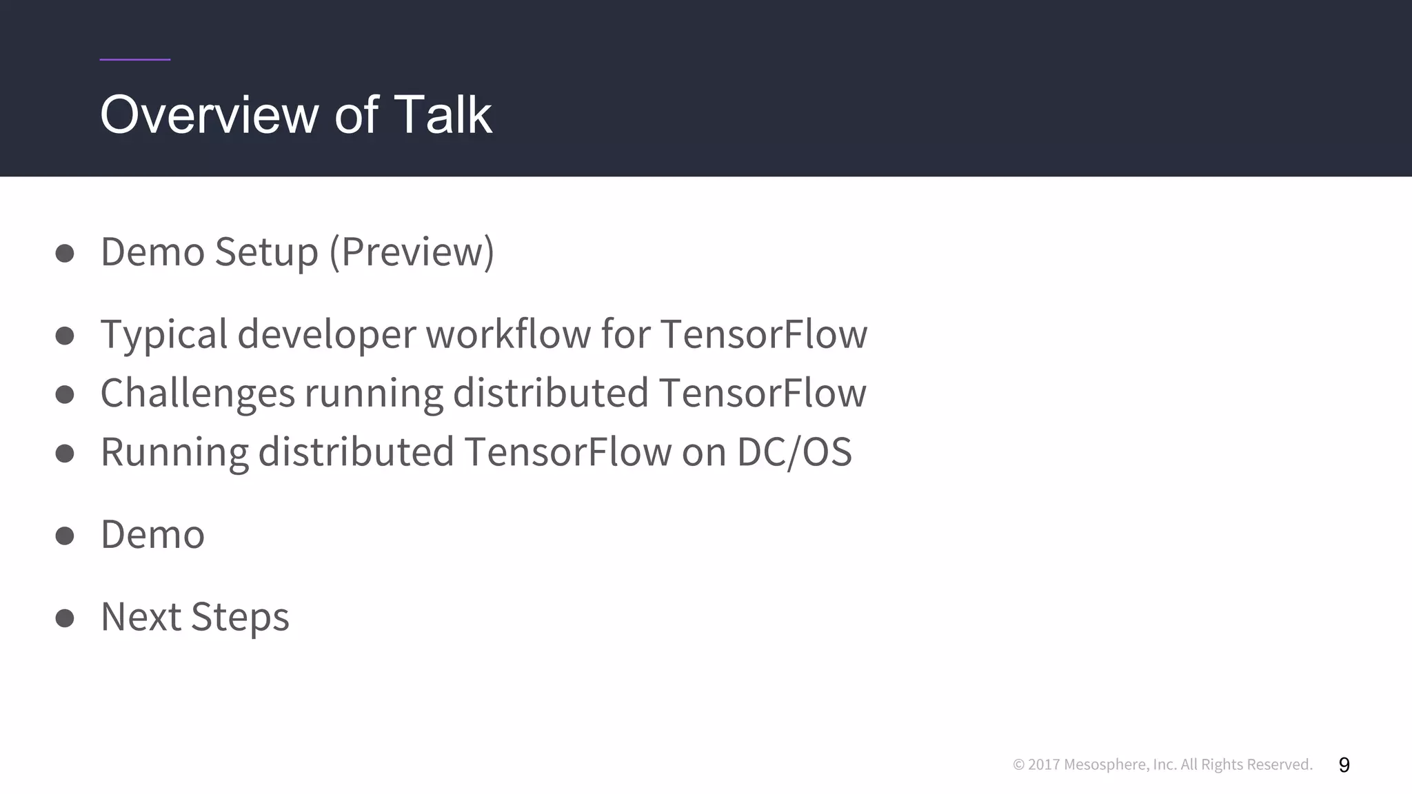 © 2017 Mesosphere, Inc. All Rights Reserved. 9
Overview of Talk
● Demo Setup (Preview)
● Typical developer workflow for TensorFlow
● Challenges running distributed TensorFlow
● Running distributed TensorFlow on DC/OS
● Demo
● Next Steps
 