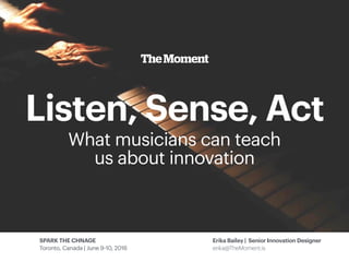 TheMoment
SPARK THE CHNAGE
Toronto, Canada | June 9-10, 2016
Erika Bailey | Senior Innovation Designer
erika@TheMoment.is
Listen, Sense, Act
What musicians can teach
us about innovation
 