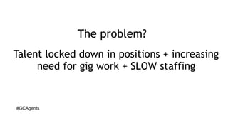 #GCAgents
The problem?
Talent locked down in positions + increasing
need for gig work + SLOW staffing
 