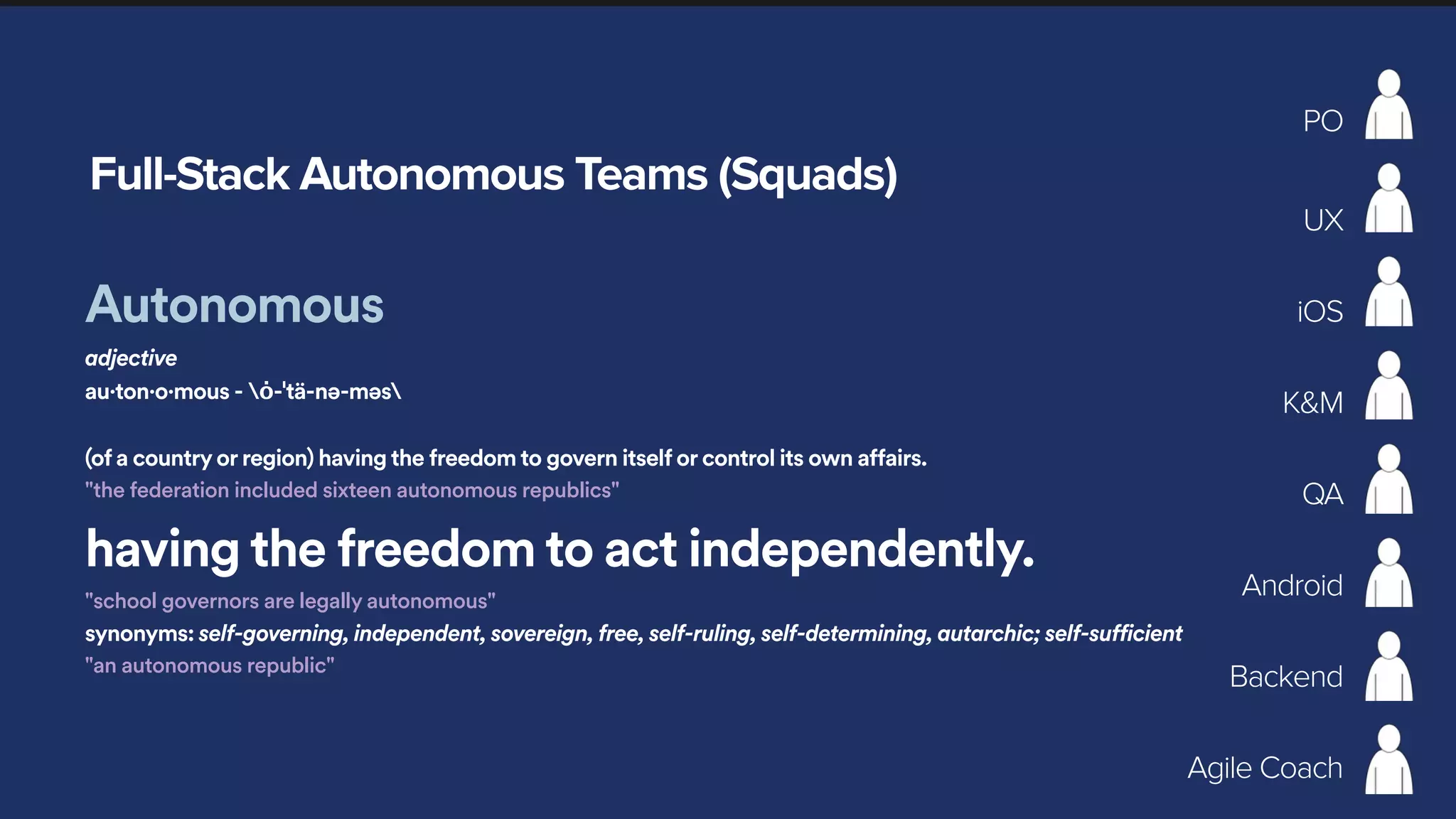 Full-Stack Autonomous Teams (Squads)
PO
UX
iOS
Android
K&M
QA
Backend
Agile Coach
Autonomous
adjective
au·ton·o·mous - ȯ-ˈtä-nə-məs
(of a country or region) having the freedom to govern itself or control its own affairs.
"the federation included sixteen autonomous republics"
having the freedom to act independently.
"school governors are legally autonomous"
synonyms: self-governing, independent, sovereign, free, self-ruling, self-determining, autarchic; self-sufficient
"an autonomous republic"
 