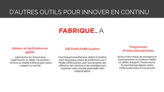 D’AUTRES OUTILS POUR INNOVER EN CONTINU
Ateliers et facilitation en
agilité
Programme
d’internationalisation
Laboratoires sur mesure pour
expérimenter et valider vos produits,
services ou modèle d’affaires pour mieux
s’adapter au marché.
Accès à notre réseau de champions et
d'entrepreneurs en résidence ﬁables
et validés: Katapult / Fusion events,
Trusted Startups Agents, Indice
d'effectuation basé sur les preuves
iQE Proﬁl d’eﬀectuation
Coaching personnalisé pour mettre en lumière
votre dynamique unique de préférences aux 5
Modes d’effectuation, pour vous proposer des
réﬂexions, des solutions et des stratégies pour
maximiser votre réussite potentielle selon
l’objectif désiré.
 