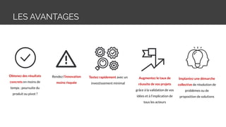 LES AVANTAGES
Obtenez des résultats
concrets en moins de
temps : poursuite du
produit ou pivot ?
Rendez l’innovation
moins risquée
Testez rapidement avec un
investissement minimal
Augmentez le taux de
réussite de vos projets
grâce à la validation de vos
idées et à l’implication de
tous les acteurs
Implantez une démarche
collective de résolution de
problèmes ou de
proposition de solutions
 