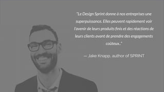 3
“Le Design Sprint donne à nos entreprises une
superpuissance. Elles peuvent rapidement voir
l'avenir de leurs produits ﬁnis et des réactions de
leurs clients avant de prendre des engagements
coûteux..”
— Jake Knapp, author of SPRINT
 