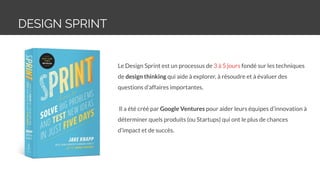 DESIGN SPRINT
Le Design Sprint est un processus de 3 à 5 jours fondé sur les techniques
de design thinking qui aide à explorer, à résoudre et à évaluer des
questions d’affaires importantes.
Il a été créé par Google Ventures pour aider leurs équipes d’innovation à
déterminer quels produits (ou Startups) qui ont le plus de chances
d’impact et de succès.
 