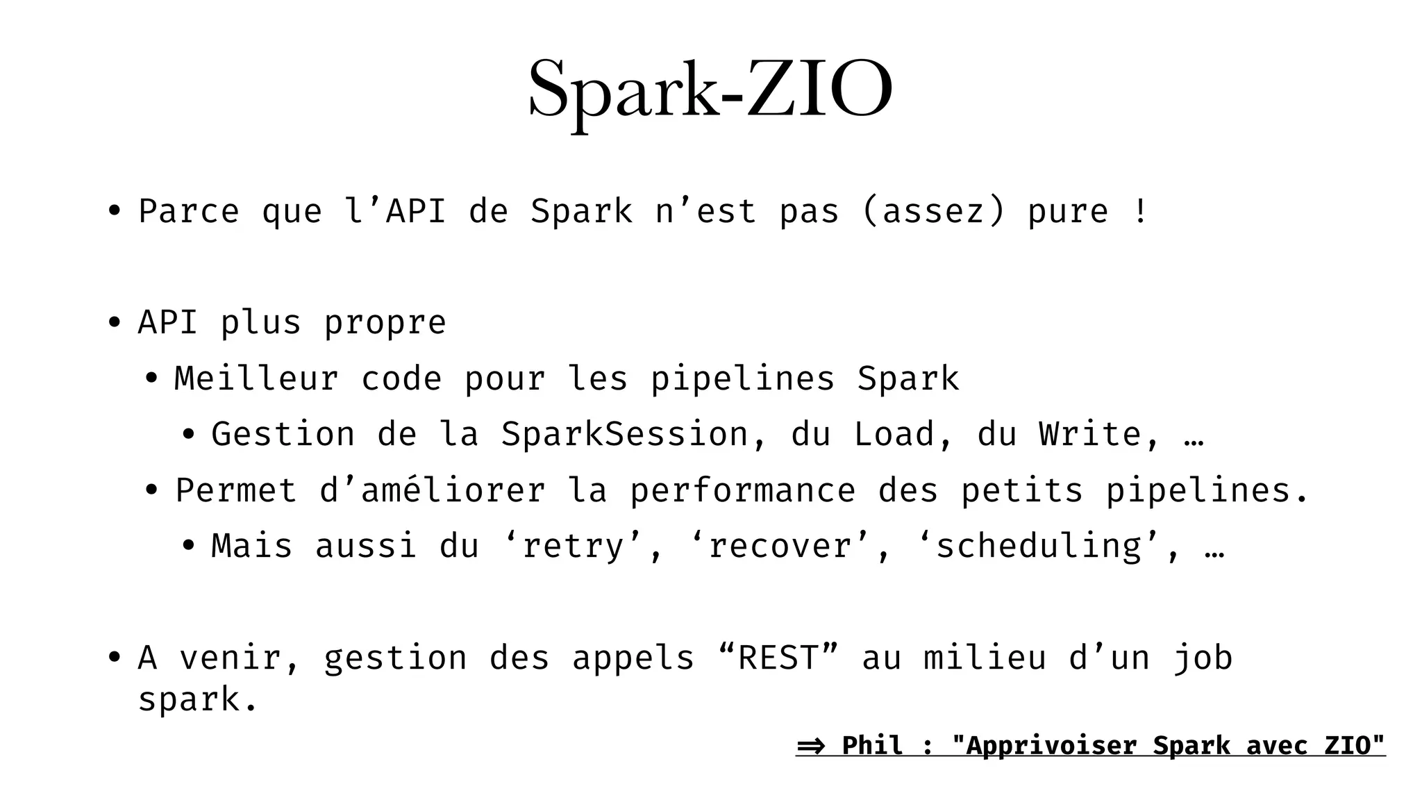 Spark-ZIO
• Parce que l’API de Spark n’est pas (assez) pure !
• API plus propre
• Meilleur code pour les pipelines Spark
• Gestion de la SparkSession, du Load, du Write, …
• Permet d’améliorer la performance des petits pipelines.
• Mais aussi du ‘retry’, ‘recover’, ‘scheduling’, …
• A venir, gestion des appels “REST” au milieu d’un job
spark.
=> Phil : "Apprivoiser Spark avec ZIO"
 