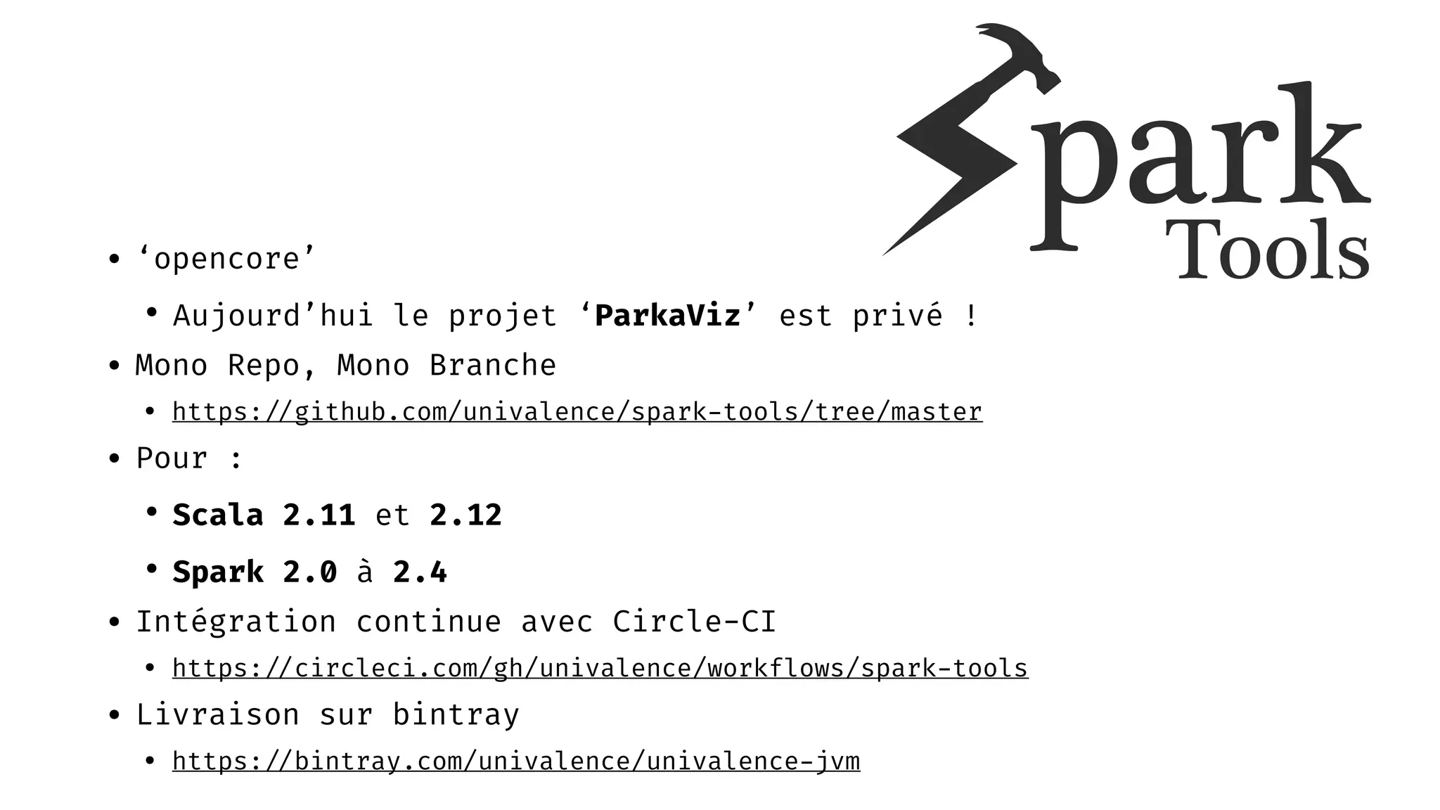 • ‘opencore’
• Aujourd’hui le projet ‘ParkaViz’ est privé !
• Mono Repo, Mono Branche
• https: //github.com/univalence/spark-tools/tree/master
• Pour :
• Scala 2.11 et 2.12
• Spark 2.0 à 2.4
• Intégration continue avec Circle-CI
• https: //circleci.com/gh/univalence/workflows/spark-tools
• Livraison sur bintray
• https: //bintray.com/univalence/univalence-jvm
 