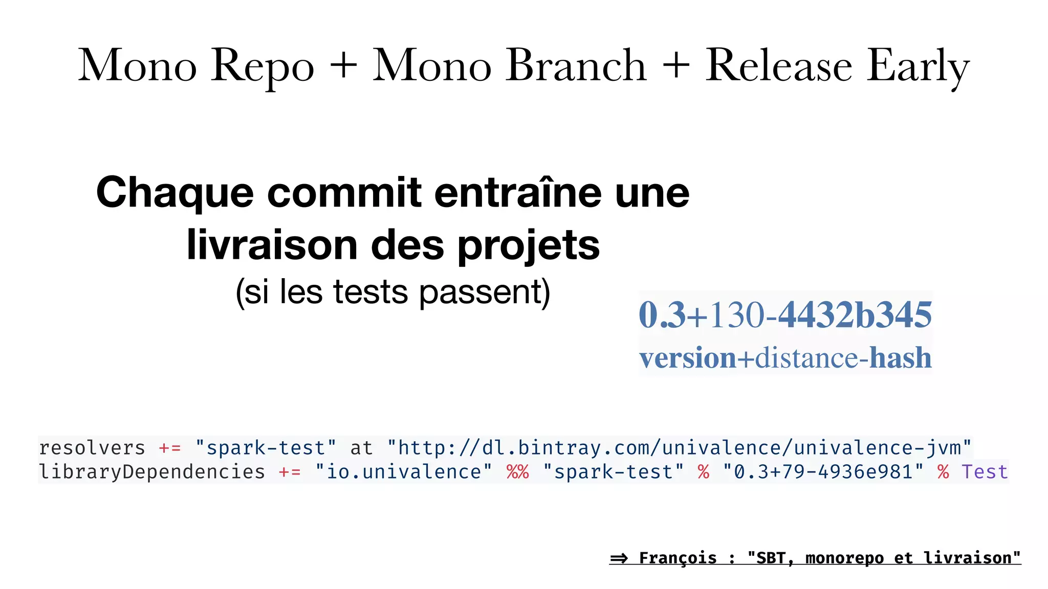 Mono Repo + Mono Branch + Release Early
Chaque commit entraîne une
livraison des projets  
(si les tests passent)
0.3+130-4432b345
version+distance-hash
resolvers += "spark-test" at "http: //dl.bintray.com/univalence/univalence-jvm"
libraryDependencies += "io.univalence" %% "spark-test" % "0.3+79-4936e981" % Test
=> François : "SBT, monorepo et livraison"
 