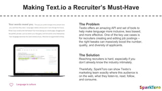 Making Text.io a Recruiter’s Must-Have
The Problem
Textio offers an amazing API and set of tools to
help make language more inclusive, less biased,
and more effective. One of the key use cases is
for recruiters creating and editing job postings –
the right tweaks can massively boost the number,
quality, and diversity of applicants.
The Solution
Reaching recruiters is hard, especially if you
don’t already know the industry intimately.
Thankfully, SparkToro can show Textio’s
marketing team exactly where this audience is
on the web, what they listen-to, read, follow,
and consume.
 