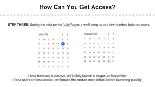 How Can You Get Access?
STEP THREE: During the beta period (July/August), we’ll ramp up to a few hundred beta test users.
If beta feedback is positive, we’ll likely launch in August or September.
If beta users are less excited, we’ll make the product more robust before launching publicly.
 