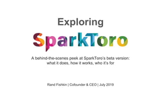 Exploring
Rand Fishkin | Cofounder & CEO | July 2019
A behind-the-scenes peek at SparkToro’s beta version:
what it does, how it works, who it’s for
 
