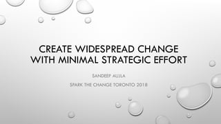 CREATE WIDESPREAD CHANGE
WITH MINIMAL STRATEGIC EFFORT
SANDEEP AUJLA
SPARK THE CHANGE TORONTO 2018
 