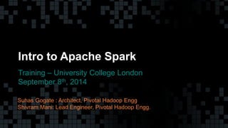 1© Copyright 2013 Pivotal. All rights reserved. 1© Copyright 2013 Pivotal. All rights reserved.
Intro to Apache Spark
Training – University College London
September 8th, 2014
Suhas Gogate : Architect, Pivotal Hadoop Engg
Shivram Mani: Lead Engineer, Pivotal Hadoop Engg.
 