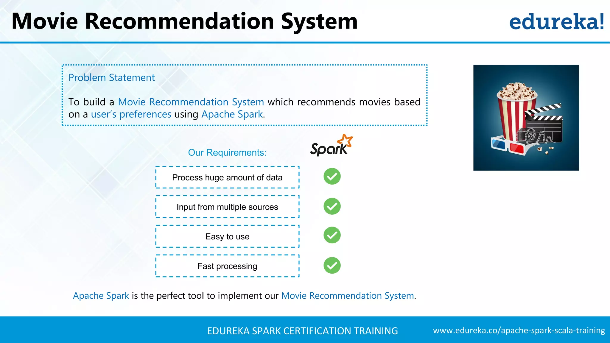www.edureka.co/apache-spark-scala-trainingEDUREKA SPARK CERTIFICATION TRAINING Movie Recommendation System Problem Statement To build a Movie Recommendation System which recommends movies based on a user’s preferences using Apache Spark. Process huge amount of data Easy to use Fast processing Our Requirements: Input from multiple sources Apache Spark is the perfect tool to implement our Movie Recommendation System. 