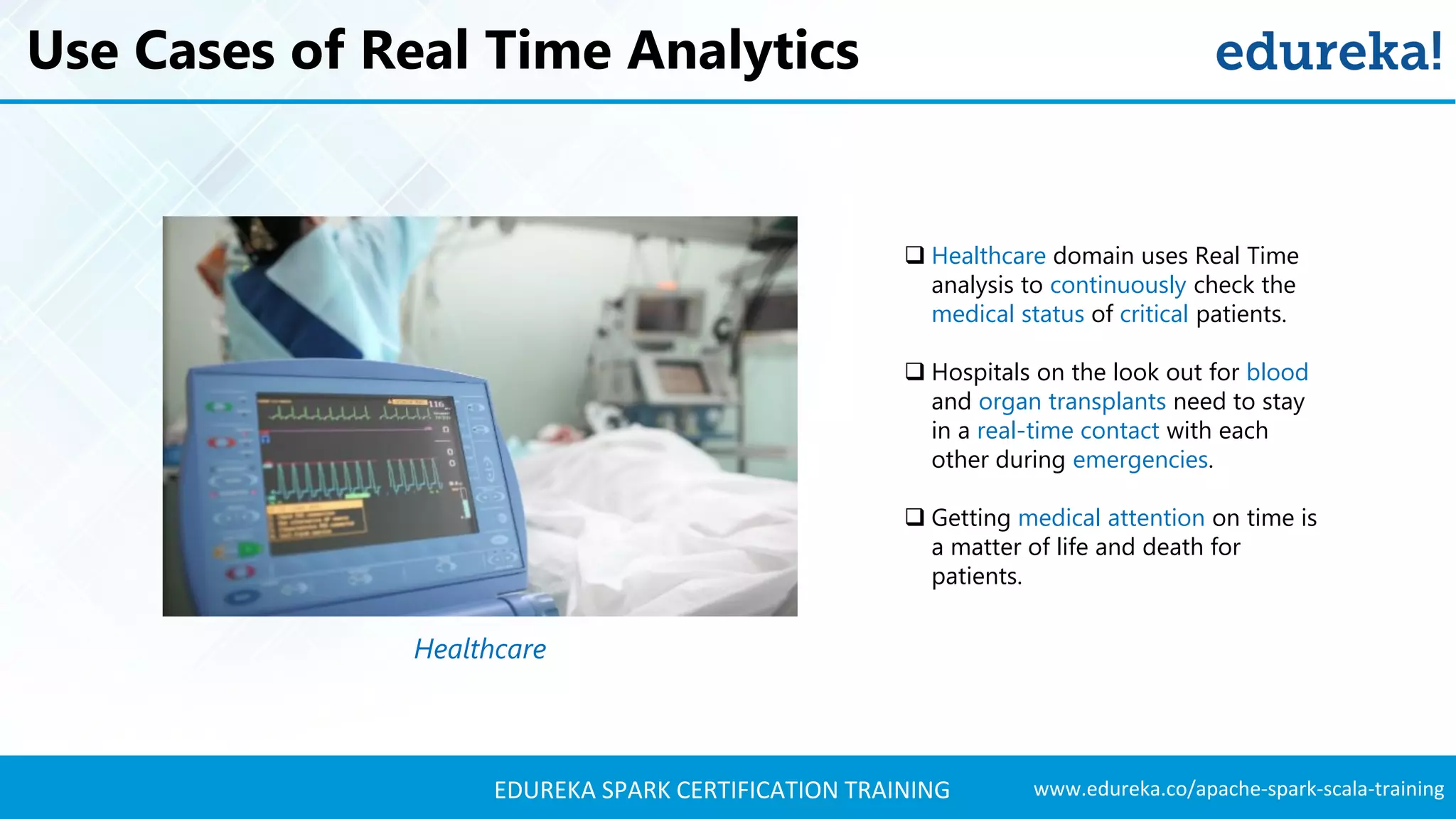 www.edureka.co/apache-spark-scala-trainingEDUREKA SPARK CERTIFICATION TRAINING Use Cases of Real Time Analytics Healthcare  Healthcare domain uses Real Time analysis to continuously check the medical status of critical patients.  Hospitals on the look out for blood and organ transplants need to stay in a real-time contact with each other during emergencies.  Getting medical attention on time is a matter of life and death for patients. 