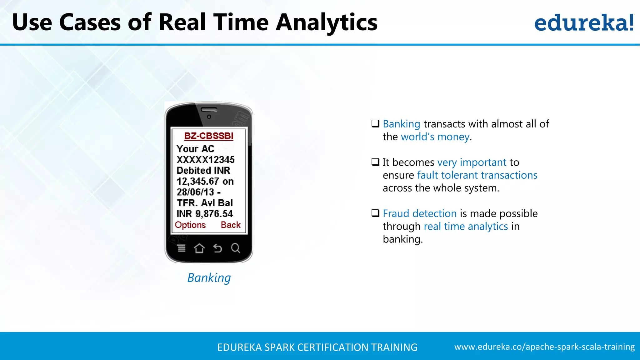 www.edureka.co/apache-spark-scala-trainingEDUREKA SPARK CERTIFICATION TRAINING Use Cases of Real Time Analytics Banking  Banking transacts with almost all of the world’s money.  It becomes very important to ensure fault tolerant transactions across the whole system.  Fraud detection is made possible through real time analytics in banking. 