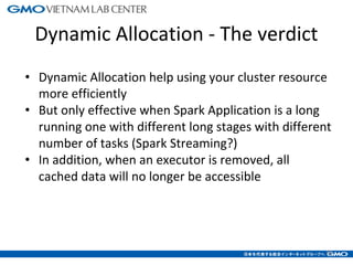 Dynamic Allocation - The verdict
• Dynamic Allocation help using your cluster resource
more efficiently
• But only effective when Spark Application is a long
running one with different long stages with different
number of tasks (Spark Streaming?)
• In addition, when an executor is removed, all
cached data will no longer be accessible
16
 