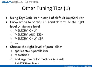 Other Tuning Tips (1)
● Using KryoSerializer instead of default JavaSerilizer
● Know when to persist RDD and determine the right
level of storage level
○ MEMORY_ONLY
○ MEMORY_AND_DISK
○ MEMORY_ONLY_SER
○ …
● Choose the right level of parallelism
○ spark.default.parallelism
○ repartition
○ 2nd arguments for methods in spark.
PairRDDFunctions
19
 