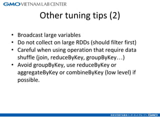 Other tuning tips (2)
• Broadcast large variables
• Do not collect on large RDDs (should filter first)
• Careful when using operation that require data
shuffle (join, reduceByKey, groupByKey…)
• Avoid groupByKey, use reduceByKey or
aggregateByKey or combineByKey (low level) if
possible.
20
 