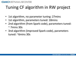 Tuning CF algorithm in RW project
• 1st algorithm, no parameter tuning: 27mins
• 1st algorithm, parameters tuned: 18mins
• 2nd algorithm (from Spark code), parameters tuned:
~ 7mins 30s
• 3nd algorithm (improved Spark code), parameters
tuned: ~6mins 30s
24
 