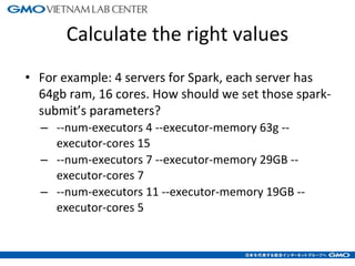 Calculate the right values
• For example: 4 servers for Spark, each server has
64gb ram, 16 cores. How should we set those spark-
submit’s parameters?
– --num-executors 4 --executor-memory 63g --
executor-cores 15
– --num-executors 7 --executor-memory 29GB --
executor-cores 7
– --num-executors 11 --executor-memory 19GB --
executor-cores 5
7
 