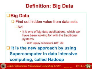 High Performance Information Computing Center
Jongwook Woo
CSULA
Definition: Big Data
Big Data
 Find out hidden value from data sets
–No!
• It is one of big data applications, which we
have been looking for with the traditional
systems
– With legacy computers, DW, DB
 It is the new approach by using
Supercomputer in data intensive
computing, called Hadoop
 