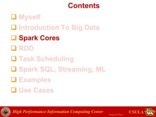 High Performance Information Computing Center
Jongwook Woo
CSULA
Contents
 Myself
 Introduction To Big Data
 Spark Cores
 RDD
 Task Scheduling
 Spark SQL, Streaming, ML
 Examples
 Use Cases
 