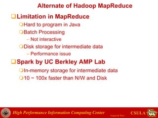 High Performance Information Computing Center
Jongwook Woo
CSULA
Alternate of Hadoop MapReduce
Limitation in MapReduce
Hard to program in Java
Batch Processing
– Not interactive
Disk storage for intermediate data
– Performance issue
Spark by UC Berkley AMP Lab
In-memory storage for intermediate data
10 ~ 100x faster than N/W and Disk
 