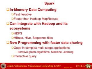 High Performance Information Computing Center
Jongwook Woo
CSULA
Spark
In-Memory Data Computing
Fast Iterative
Faster than Hadoop MapReduce
Can integrate with Hadoop and its
ecosystems
HDFS
HBase, Hive, Sequence files
New Programming with faster data sharing
Good in complex multi-stage applications
– Iterative graph algorithms, Machine Learning
Interactive query
 