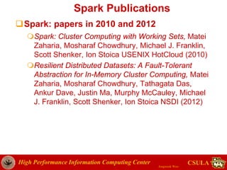 High Performance Information Computing Center
Jongwook Woo
CSULA
Spark Publications
Spark: papers in 2010 and 2012
Spark: Cluster Computing with Working Sets, Matei
Zaharia, Mosharaf Chowdhury, Michael J. Franklin,
Scott Shenker, Ion Stoica USENIX HotCloud (2010)
Resilient Distributed Datasets: A Fault-Tolerant
Abstraction for In-Memory Cluster Computing, Matei
Zaharia, Mosharaf Chowdhury, Tathagata Das,
Ankur Dave, Justin Ma, Murphy McCauley, Michael
J. Franklin, Scott Shenker, Ion Stoica NSDI (2012)
 
