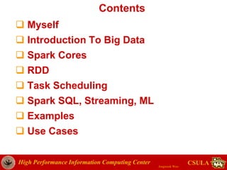 High Performance Information Computing Center
Jongwook Woo
CSULA
Contents
 Myself
 Introduction To Big Data
 Spark Cores
 RDD
 Task Scheduling
 Spark SQL, Streaming, ML
 Examples
 Use Cases
 