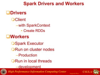 High Performance Information Computing Center
Jongwook Woo
CSULA
Spark Drivers and Workers
Drivers
Client
–with SparkContext
• Create RDDs
Workers
Spark Executor
Run on cluster nodes
–Production
Run in local threads
–development
 