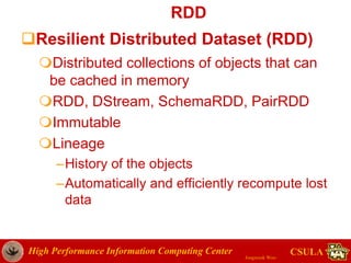 High Performance Information Computing Center
Jongwook Woo
CSULA
RDD
Resilient Distributed Dataset (RDD)
Distributed collections of objects that can
be cached in memory
RDD, DStream, SchemaRDD, PairRDD
Immutable
Lineage
–History of the objects
–Automatically and efficiently recompute lost
data
 