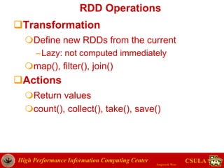 High Performance Information Computing Center
Jongwook Woo
CSULA
RDD Operations
Transformation
Define new RDDs from the current
–Lazy: not computed immediately
map(), filter(), join()
Actions
Return values
count(), collect(), take(), save()
 